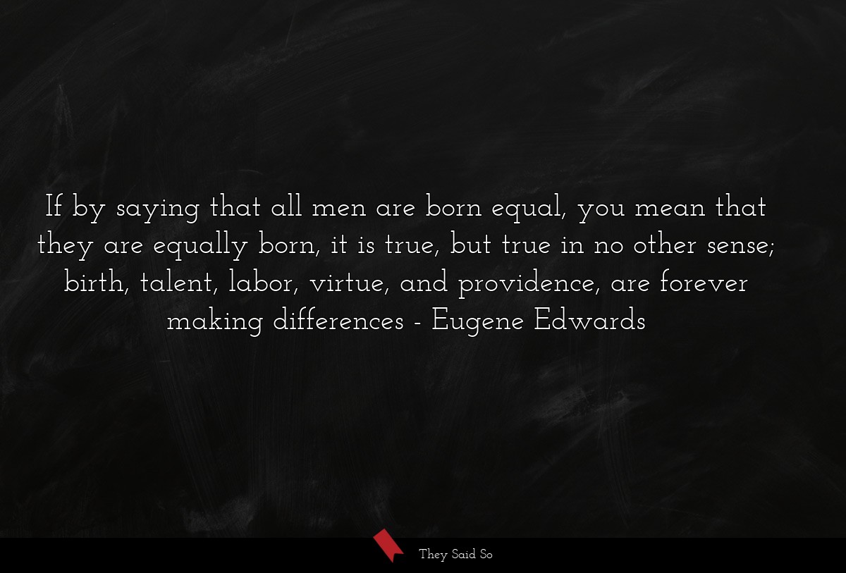 If by saying that all men are born equal, you mean that they are equally born, it is true, but true in no other sense; birth, talent, labor, virtue, and providence, are forever making differences