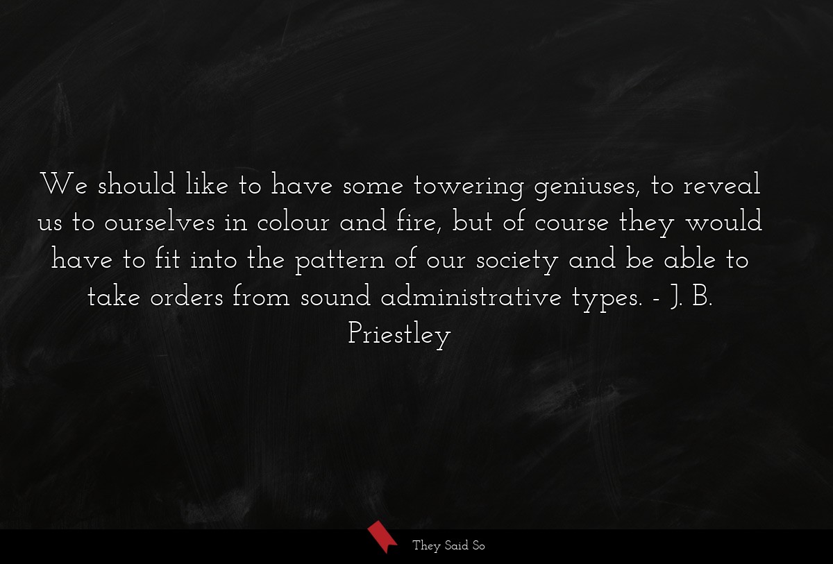 We should like to have some towering geniuses, to reveal us to ourselves in colour and fire, but of course they would have to fit into the pattern of our society and be able to take orders from sound administrative types.