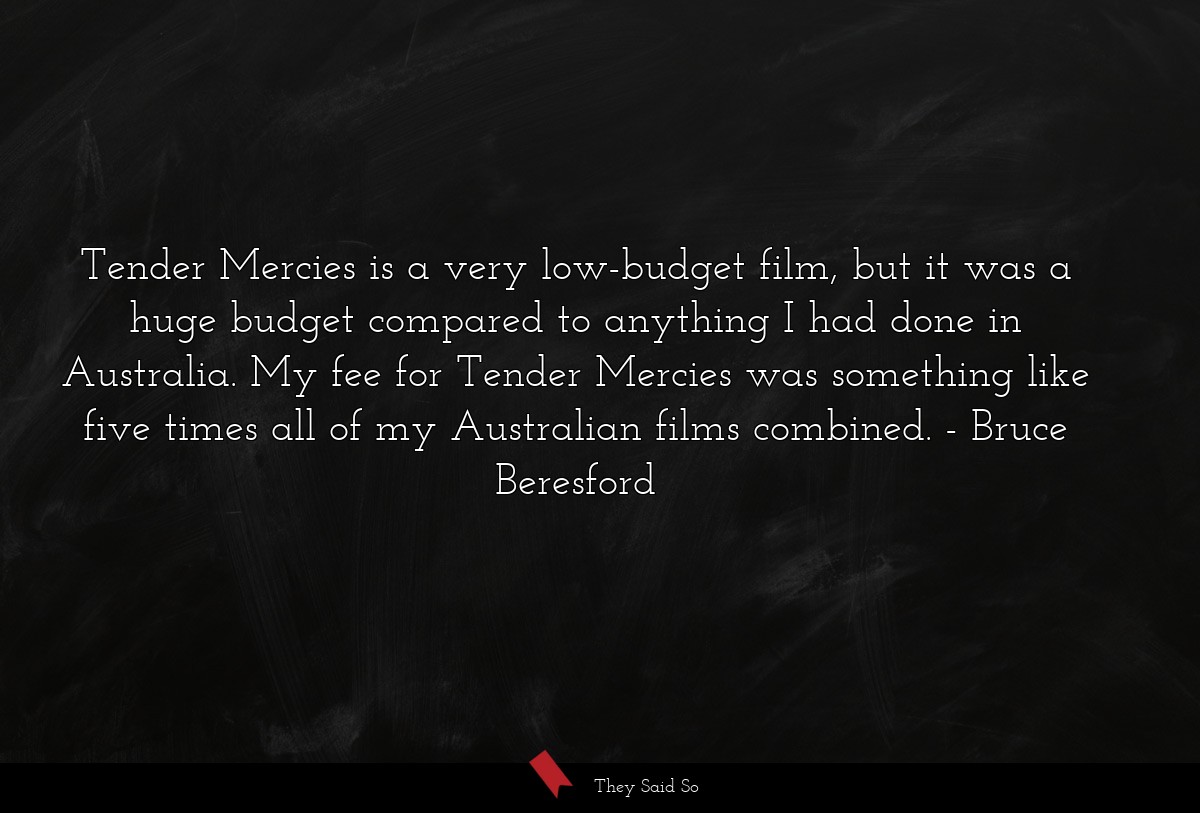 Tender Mercies is a very low-budget film, but it was a huge budget compared to anything I had done in Australia. My fee for Tender Mercies was something like five times all of my Australian films combined.
