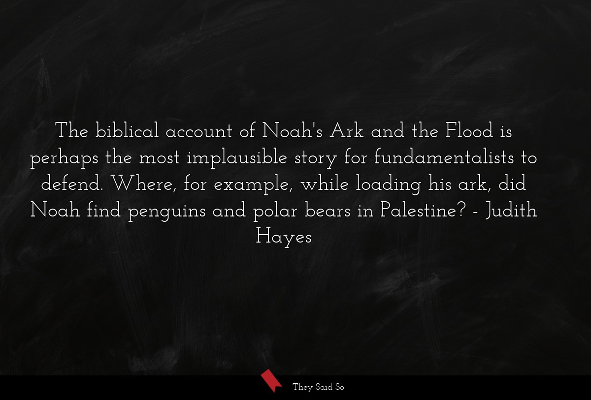 The biblical account of Noah's Ark and the Flood is perhaps the most implausible story for fundamentalists to defend. Where, for example, while loading his ark, did Noah find penguins and polar bears in Palestine?