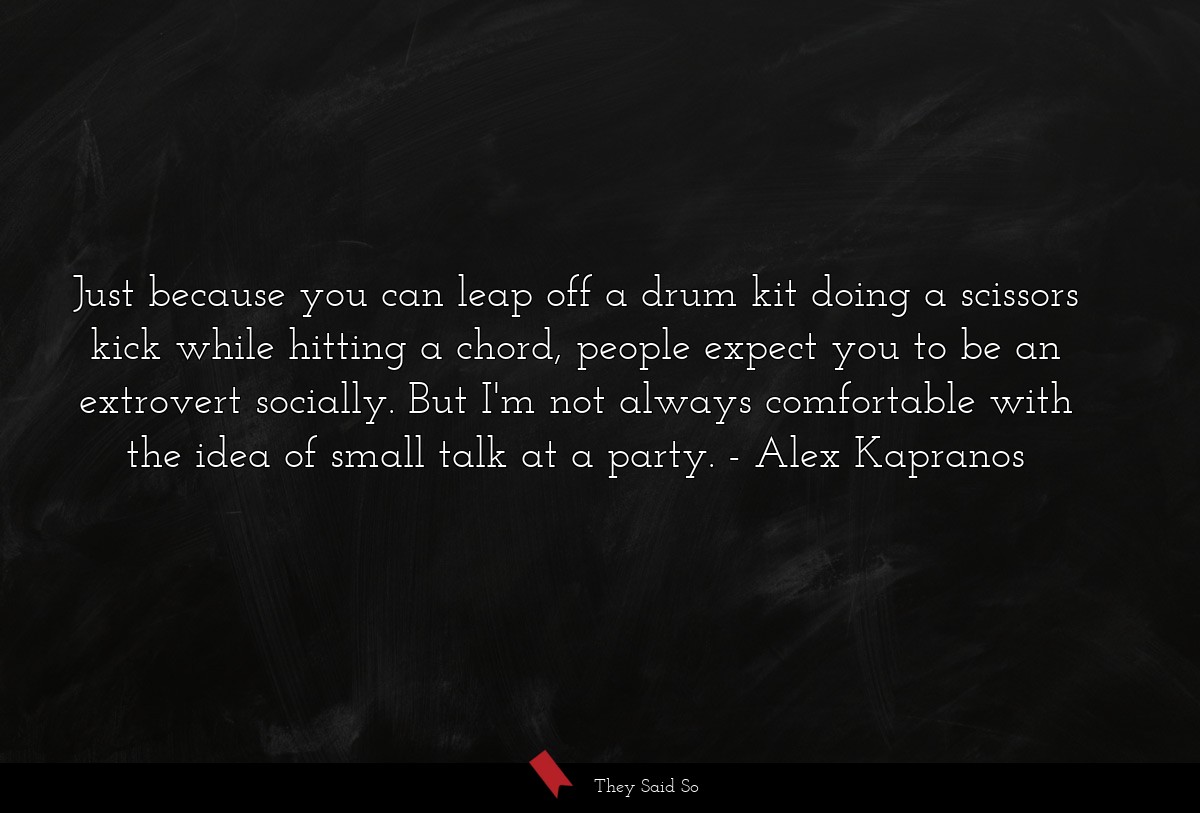 Just because you can leap off a drum kit doing a scissors kick while hitting a chord, people expect you to be an extrovert socially. But I'm not always comfortable with the idea of small talk at a party.