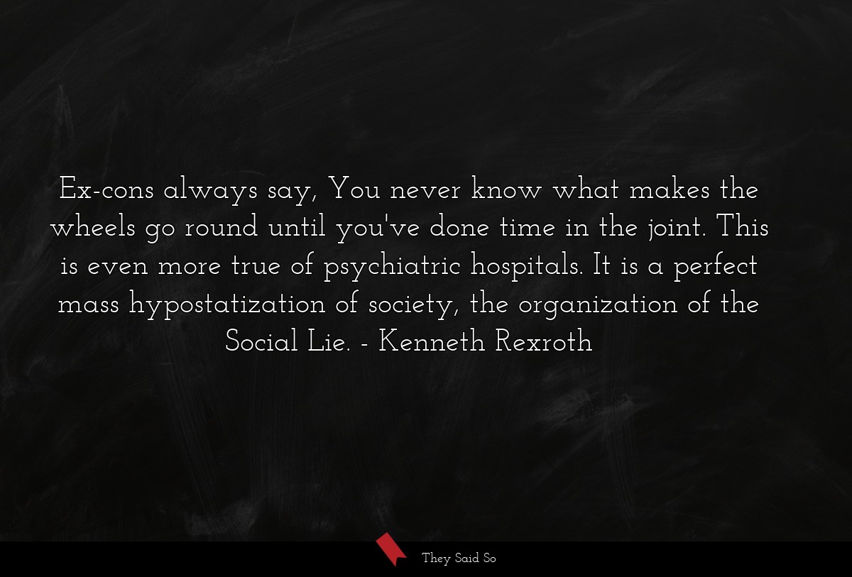 Ex-cons always say, You never know what makes the wheels go round until you've done time in the joint. This is even more true of psychiatric hospitals. It is a perfect mass hypostatization of society, the organization of the Social Lie.