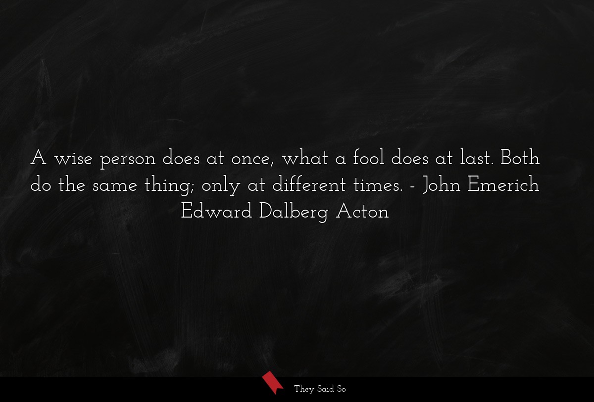 A wise person does at once, what a fool does at last. Both do the same thing; only at different times.