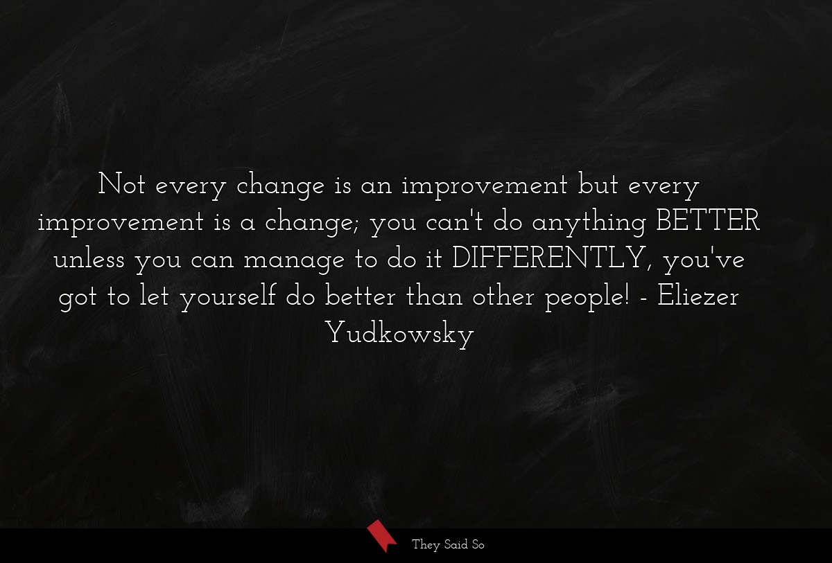Not every change is an improvement but every improvement is a change; you can't do anything BETTER unless you can manage to do it DIFFERENTLY, you've got to let yourself do better than other people!
