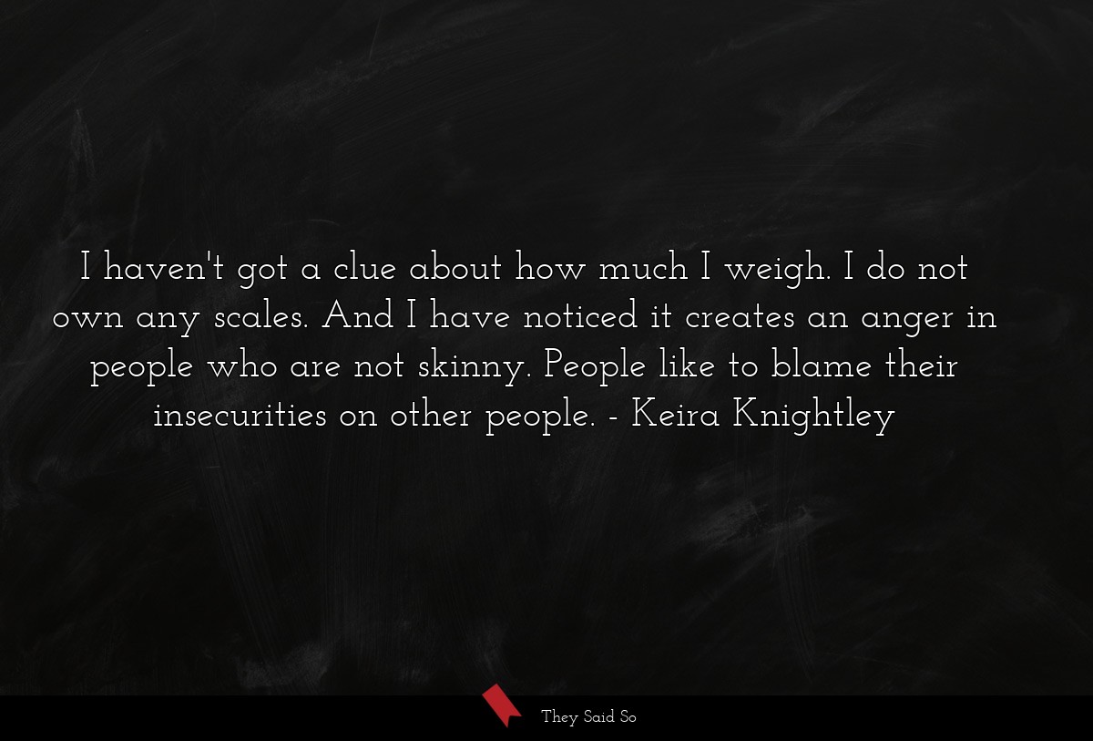 I haven't got a clue about how much I weigh. I do not own any scales. And I have noticed it creates an anger in people who are not skinny. People like to blame their insecurities on other people.