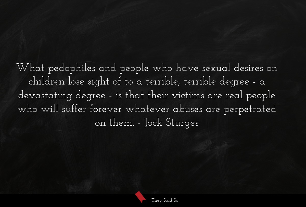 What pedophiles and people who have sexual desires on children lose sight of to a terrible, terrible degree - a devastating degree - is that their victims are real people who will suffer forever whatever abuses are perpetrated on them.