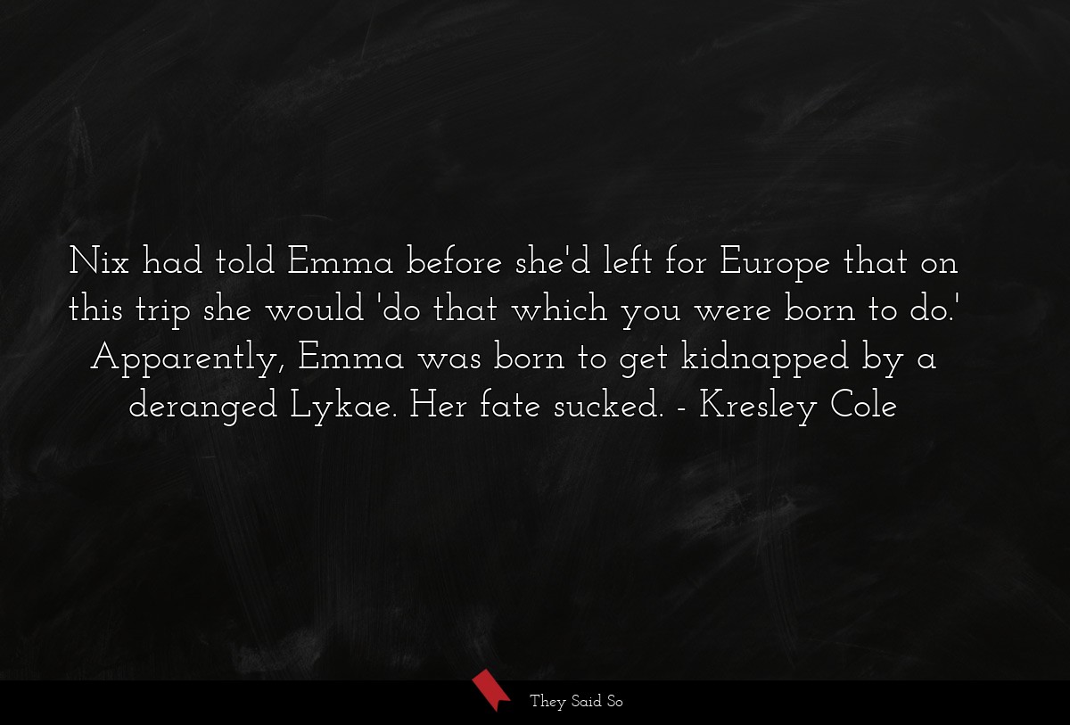 Nix had told Emma before she'd left for Europe that on this trip she would 'do that which you were born to do.' Apparently, Emma was born to get kidnapped by a deranged Lykae. Her fate sucked.