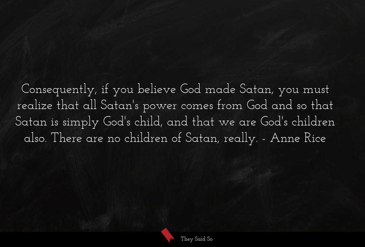 Consequently, if you believe God made Satan, you must realize that all Satan's power comes from God and so that Satan is simply God's child, and that we are God's children also. There are no children of Satan, really.