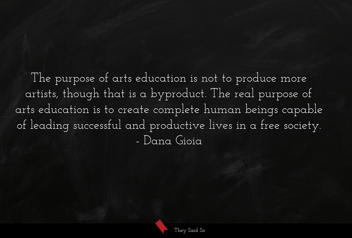 The purpose of arts education is not to produce more artists, though that is a byproduct. The real purpose of arts education is to create complete human beings capable of leading successful and productive lives in a free society.