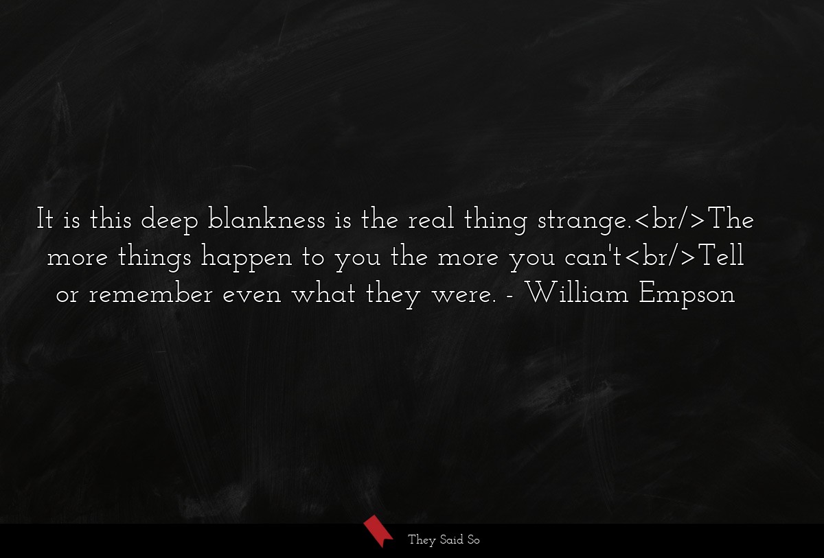 It is this deep blankness is the real thing strange.<br/>The more things happen to you the more you can't<br/>Tell or remember even what they were.