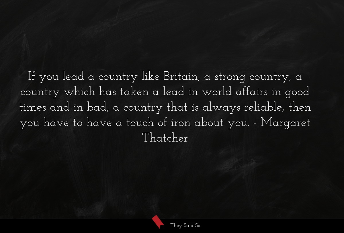 If you lead a country like Britain, a strong country, a country which has taken a lead in world affairs in good times and in bad, a country that is always reliable, then you have to have a touch of iron about you.