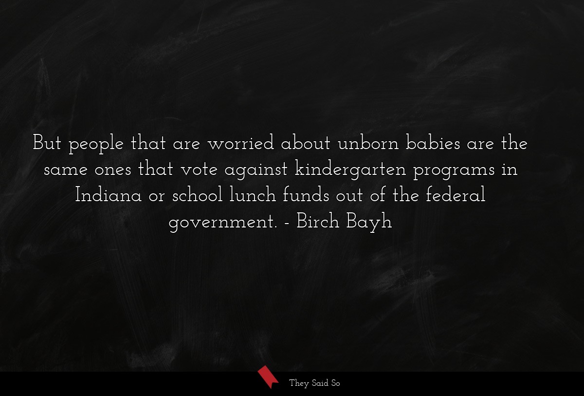 But people that are worried about unborn babies are the same ones that vote against kindergarten programs in Indiana or school lunch funds out of the federal government.