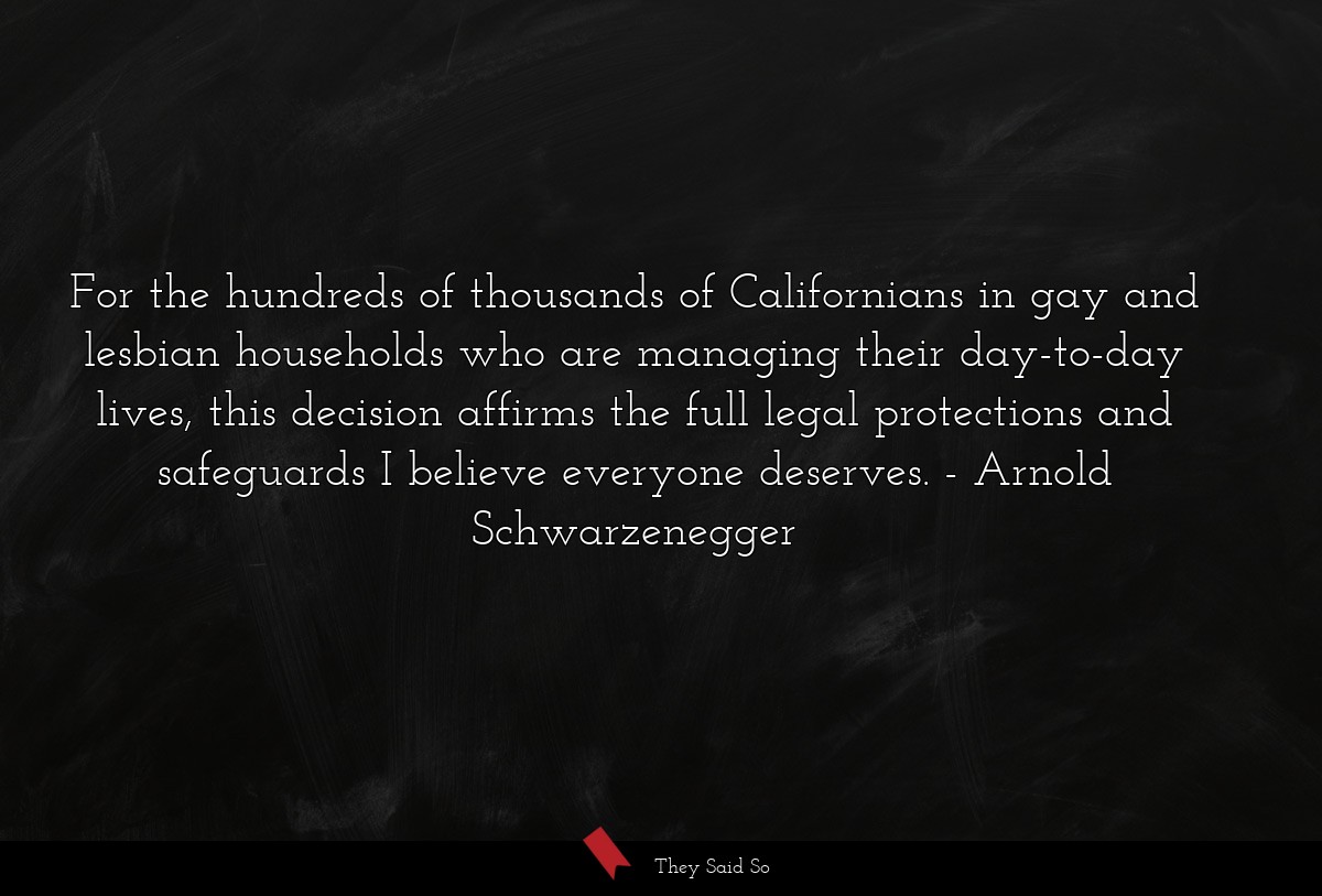 For the hundreds of thousands of Californians in gay and lesbian households who are managing their day-to-day lives, this decision affirms the full legal protections and safeguards I believe everyone deserves.