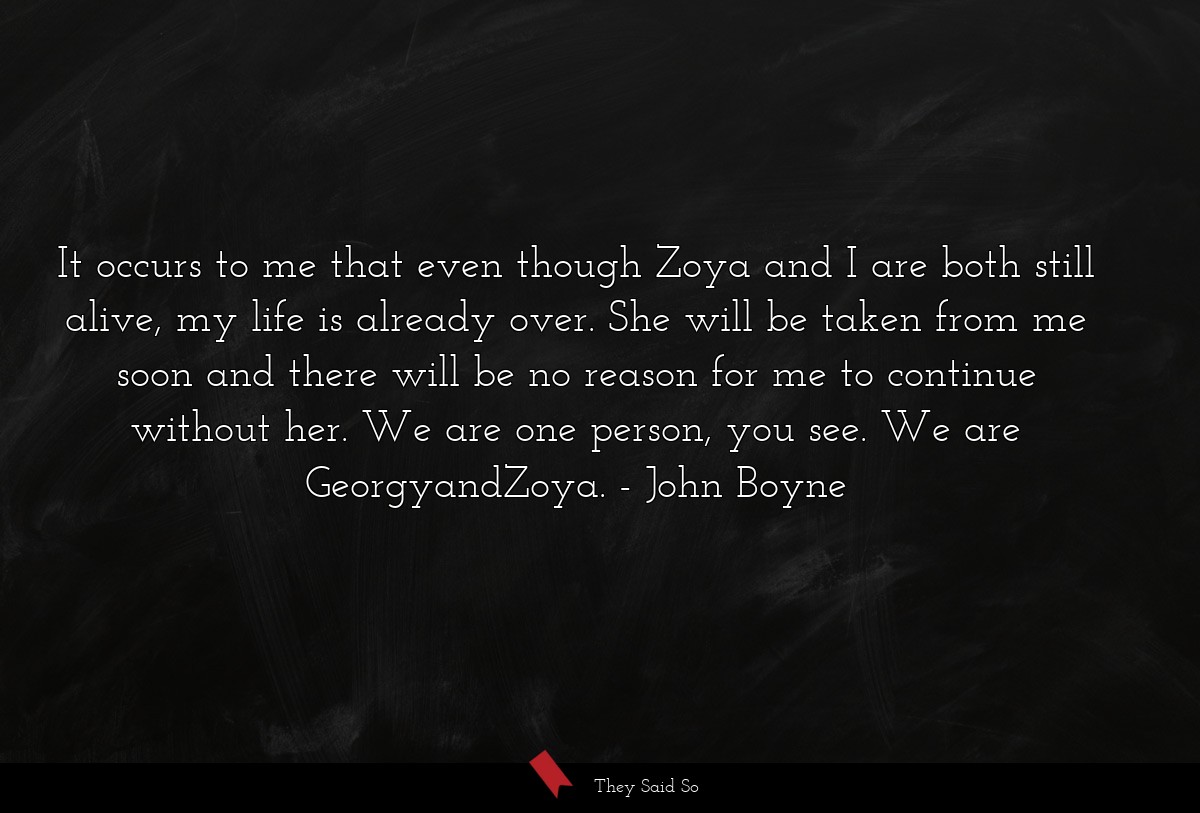 It occurs to me that even though Zoya and I are both still alive, my life is already over. She will be taken from me soon and there will be no reason for me to continue without her. We are one person, you see. We are GeorgyandZoya.