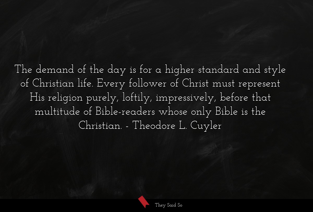 The demand of the day is for a higher standard and style of Christian life. Every follower of Christ must represent His religion purely, loftily, impressively, before that multitude of Bible-readers whose only Bible is the Christian.