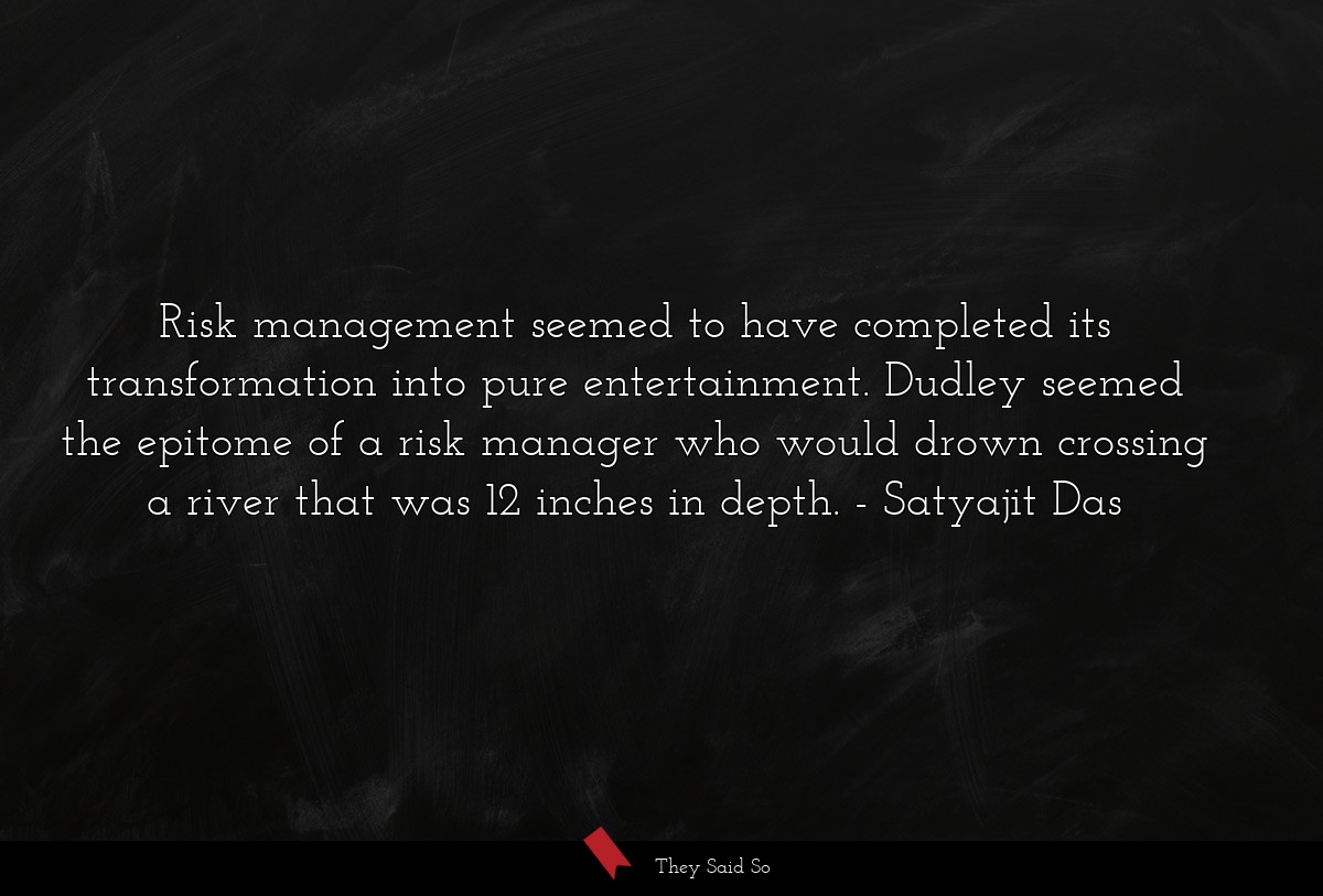 Risk management seemed to have completed its transformation into pure entertainment. Dudley seemed the epitome of a risk manager who would drown crossing a river that was 12 inches in depth.