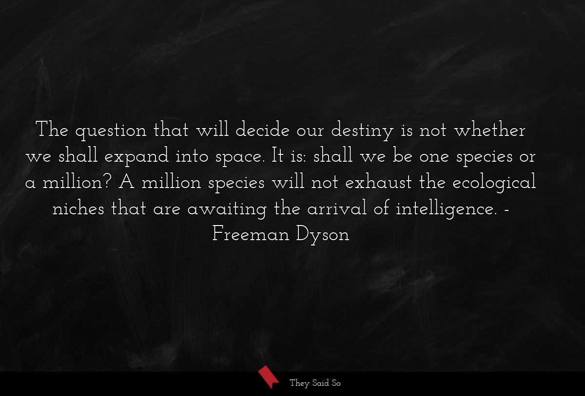 The question that will decide our destiny is not whether we shall expand into space. It is: shall we be one species or a million? A million species will not exhaust the ecological niches that are awaiting the arrival of intelligence.