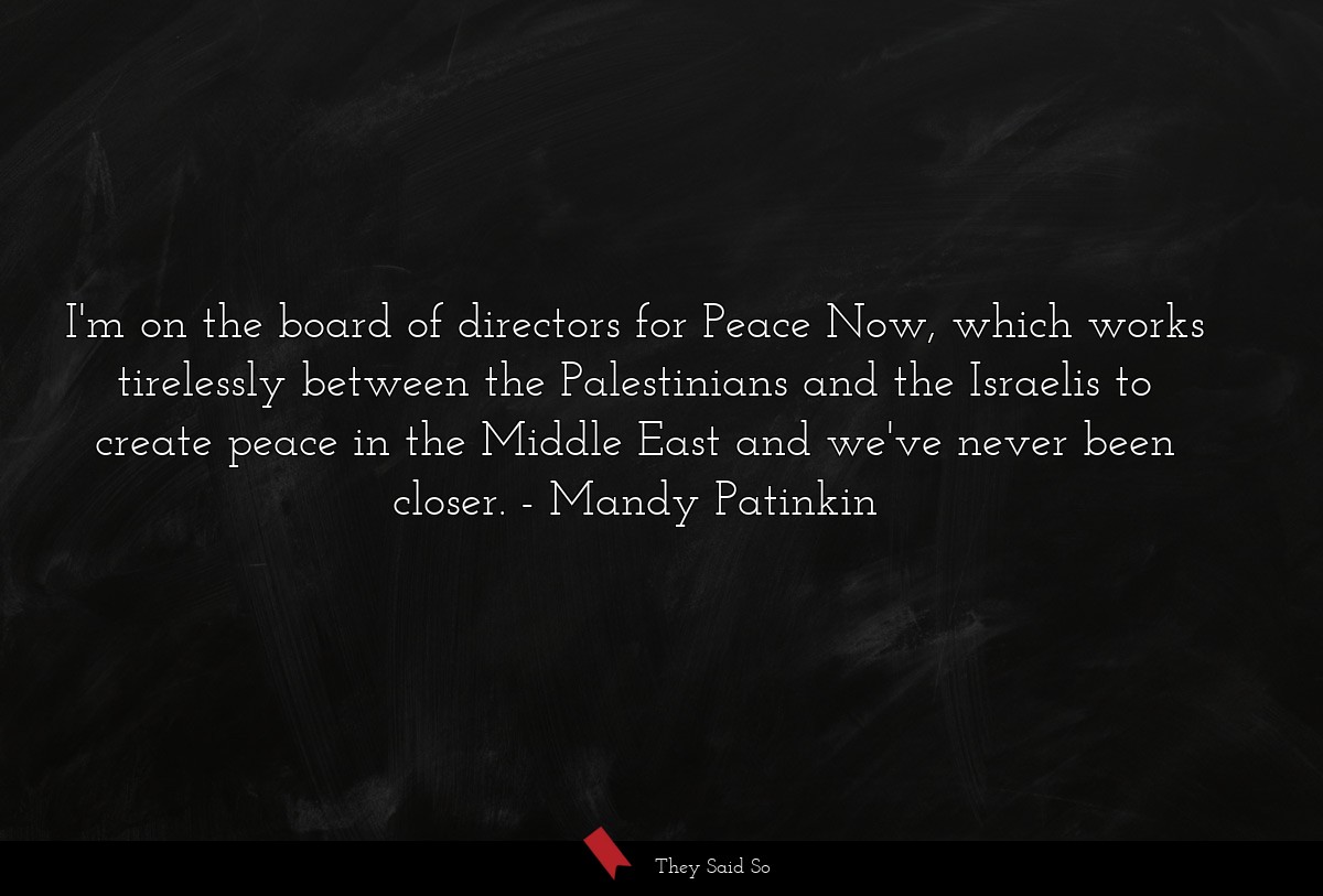 I'm on the board of directors for Peace Now, which works tirelessly between the Palestinians and the Israelis to create peace in the Middle East and we've never been closer.