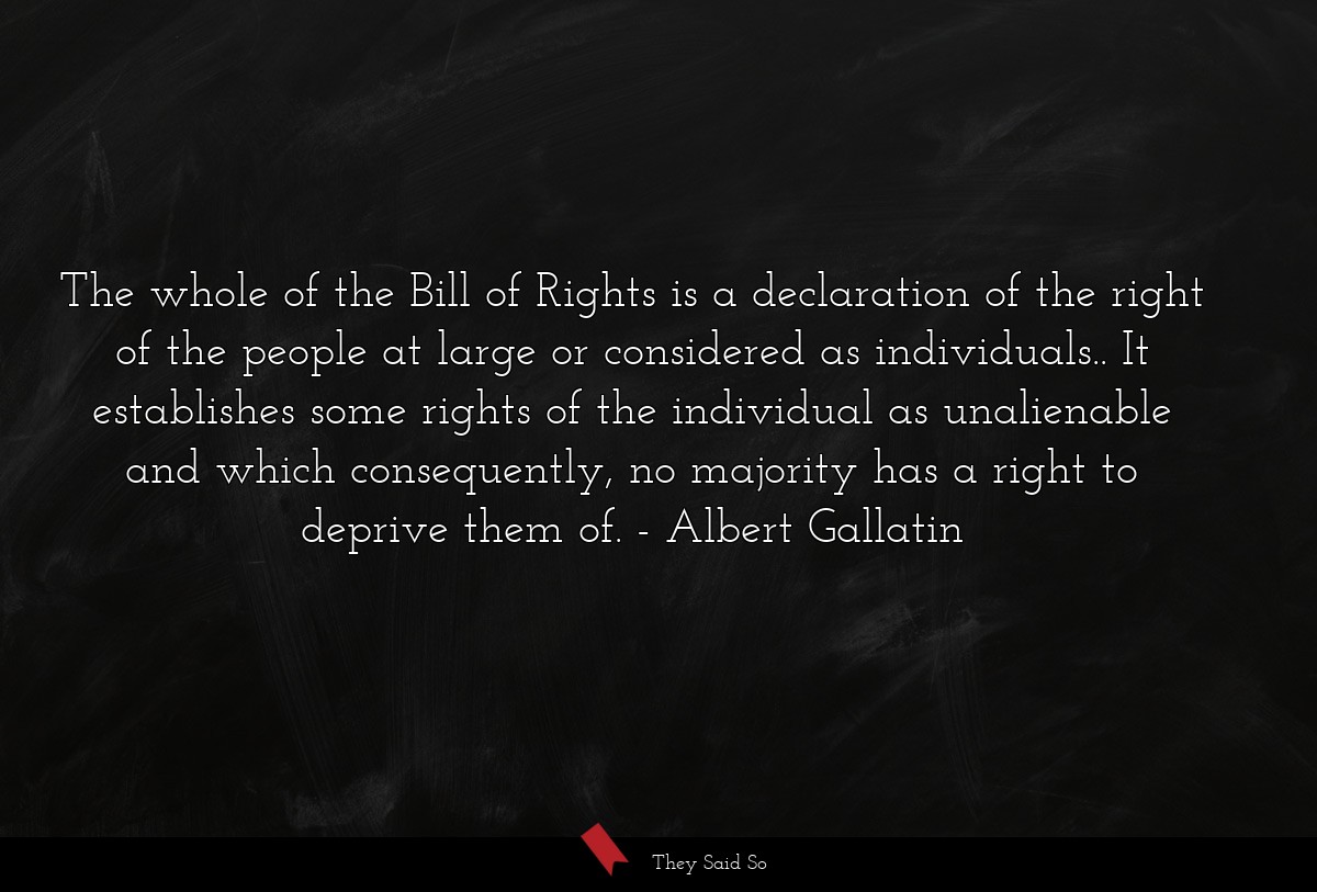 The whole of the Bill of Rights is a declaration of the right of the people at large or considered as individuals.. It establishes some rights of the individual as unalienable and which consequently, no majority has a right to deprive them of.