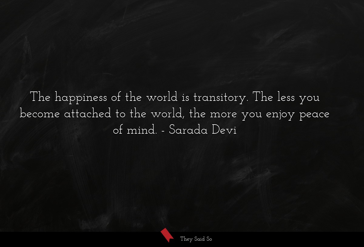 The happiness of the world is transitory. The less you become attached to the world, the more you enjoy peace of mind.