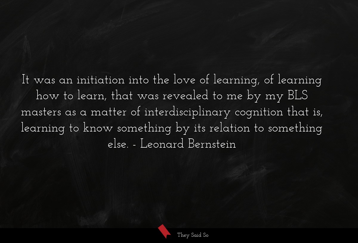 It was an initiation into the love of learning, of learning how to learn, that was revealed to me by my BLS masters as a matter of interdisciplinary cognition that is, learning to know something by its relation to something else.