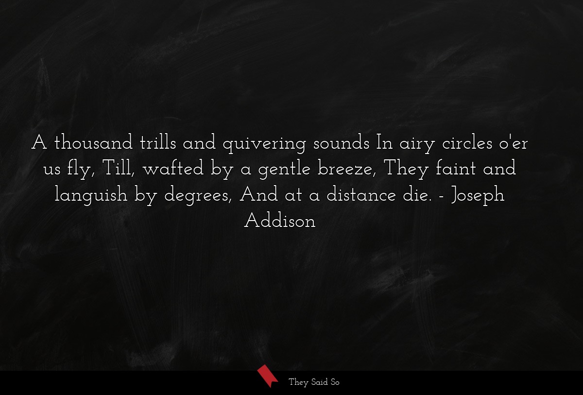 A thousand trills and quivering sounds In airy circles o'er us fly, Till, wafted by a gentle breeze, They faint and languish by degrees, And at a distance die.