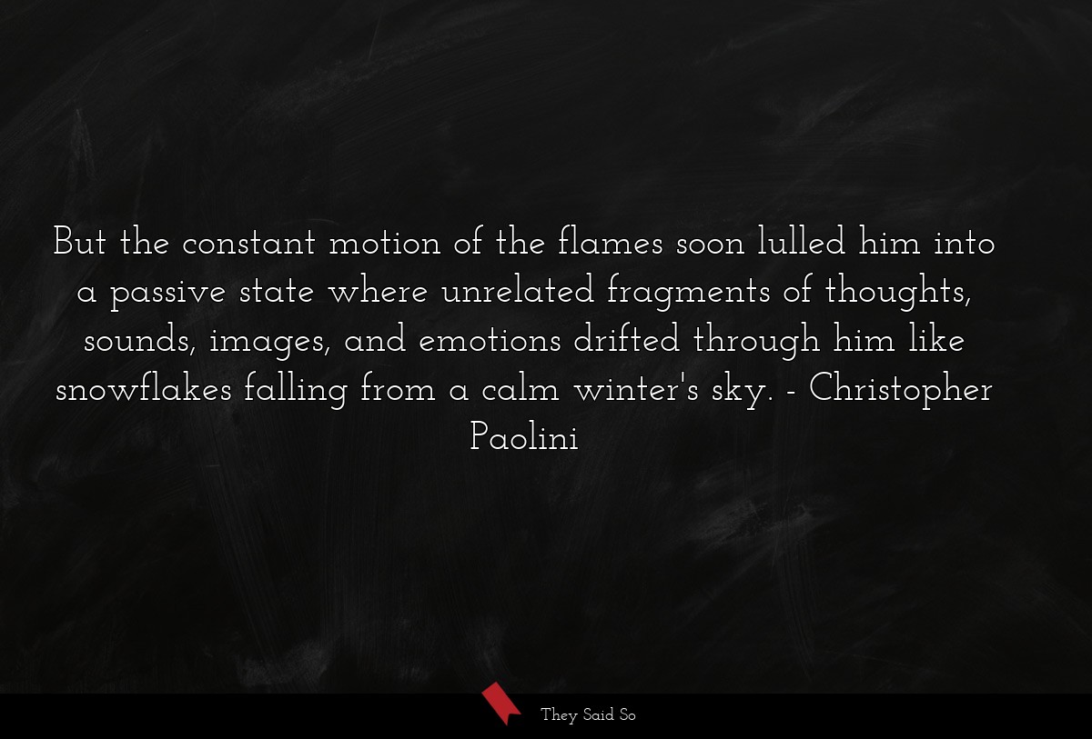 But the constant motion of the flames soon lulled him into a passive state where unrelated fragments of thoughts, sounds, images, and emotions drifted through him like snowflakes falling from a calm winter's sky.