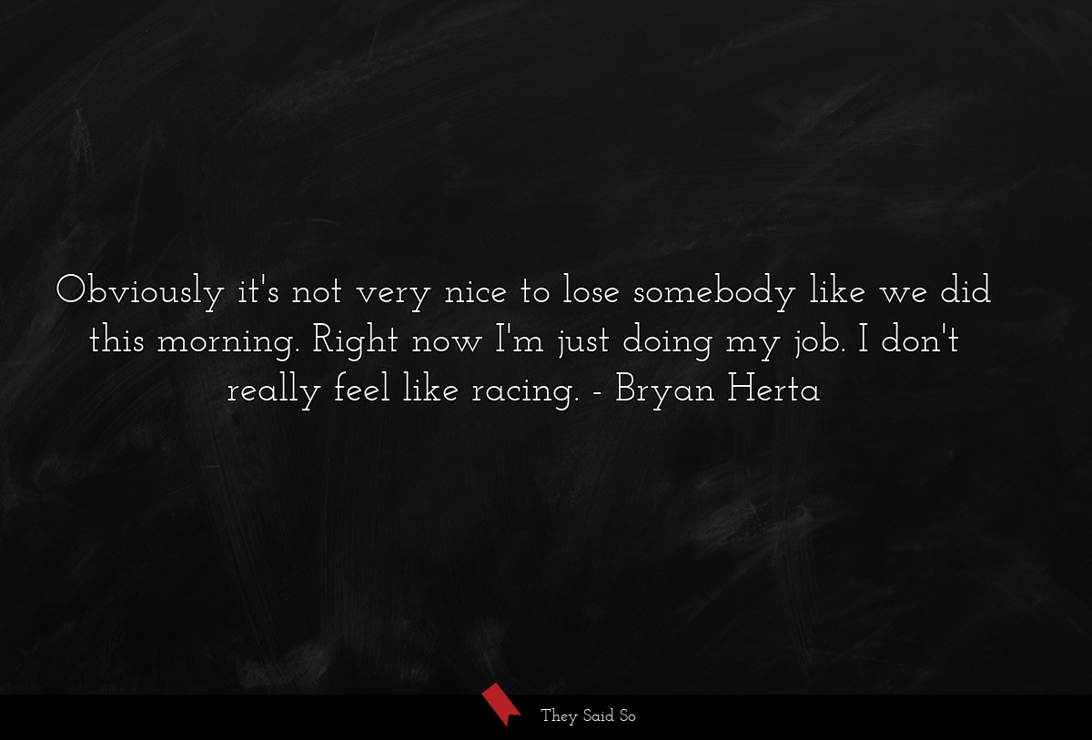 Obviously it's not very nice to lose somebody like we did this morning. Right now I'm just doing my job. I don't really feel like racing.