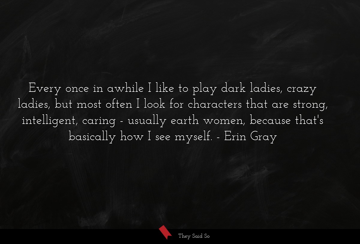 Every once in awhile I like to play dark ladies, crazy ladies, but most often I look for characters that are strong, intelligent, caring - usually earth women, because that's basically how I see myself.
