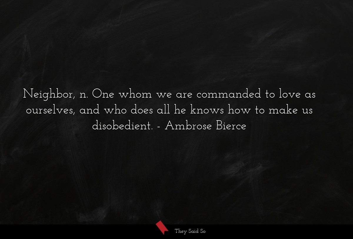 Neighbor, n. One whom we are commanded to love as ourselves, and who does all he knows how to make us disobedient.