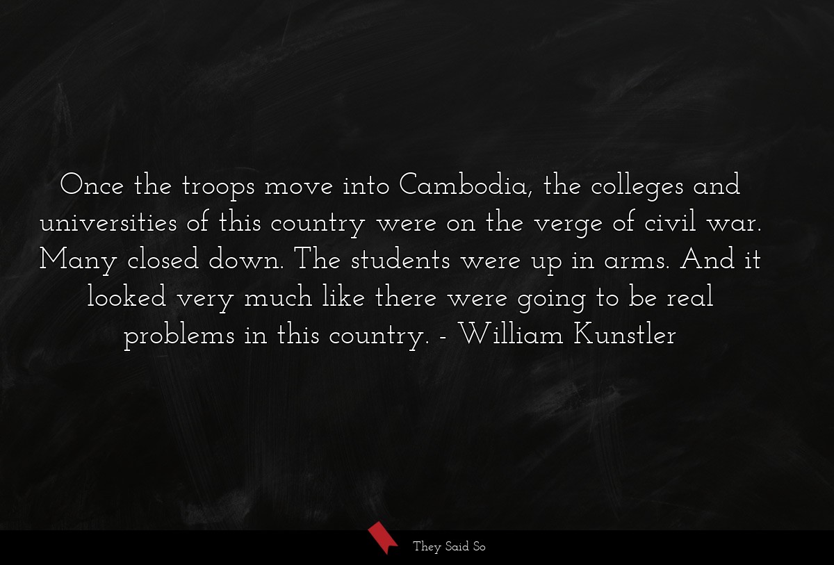 Once the troops move into Cambodia, the colleges and universities of this country were on the verge of civil war. Many closed down. The students were up in arms. And it looked very much like there were going to be real problems in this country.