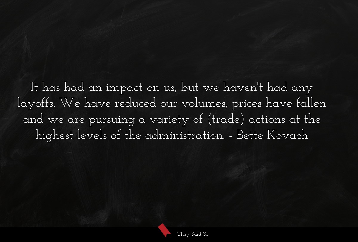 It has had an impact on us, but we haven't had any layoffs. We have reduced our volumes, prices have fallen and we are pursuing a variety of (trade) actions at the highest levels of the administration.