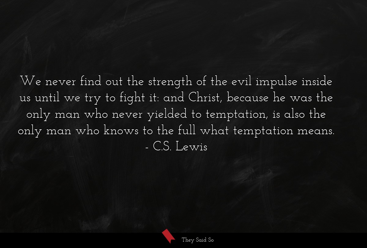 We never find out the strength of the evil impulse inside us until we try to fight it: and Christ, because he was the only man who never yielded to temptation, is also the only man who knows to the full what temptation means.