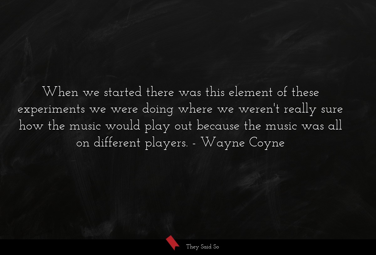 When we started there was this element of these experiments we were doing where we weren't really sure how the music would play out because the music was all on different players.