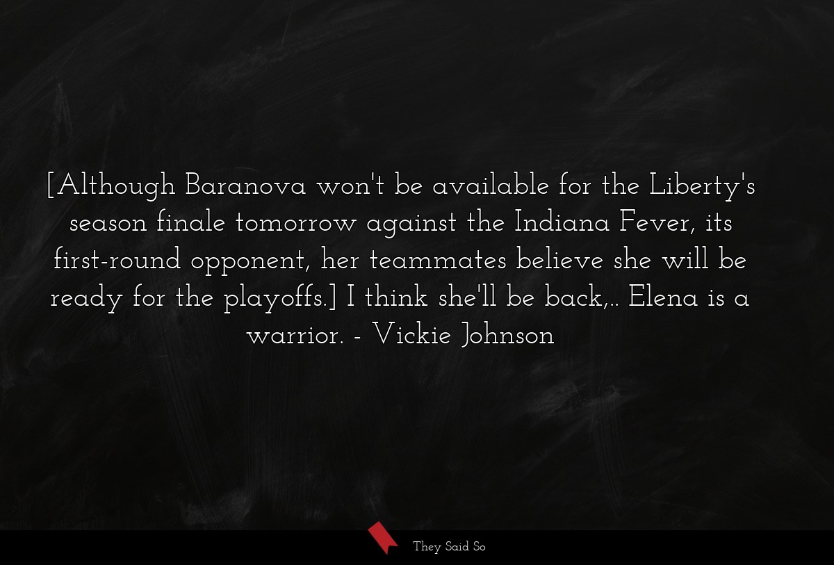 [Although Baranova won't be available for the Liberty's season finale tomorrow against the Indiana Fever, its first-round opponent, her teammates believe she will be ready for the playoffs.] I think she'll be back,.. Elena is a warrior.