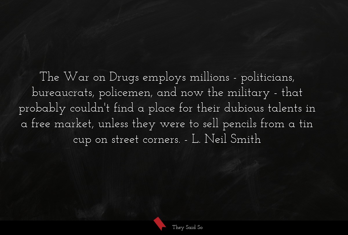 The War on Drugs employs millions - politicians, bureaucrats, policemen, and now the military - that probably couldn't find a place for their dubious talents in a free market, unless they were to sell pencils from a tin cup on street corners.