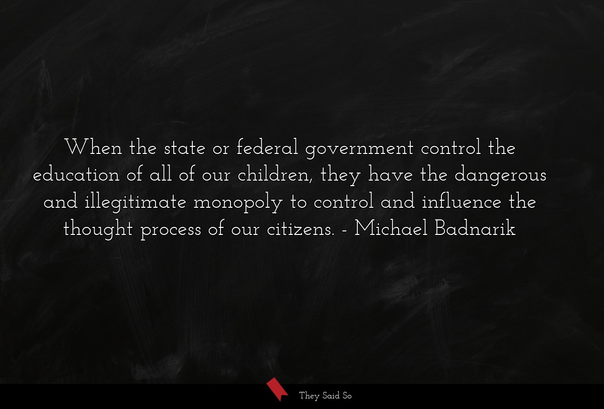 When the state or federal government control the education of all of our children, they have the dangerous and illegitimate monopoly to control and influence the thought process of our citizens.