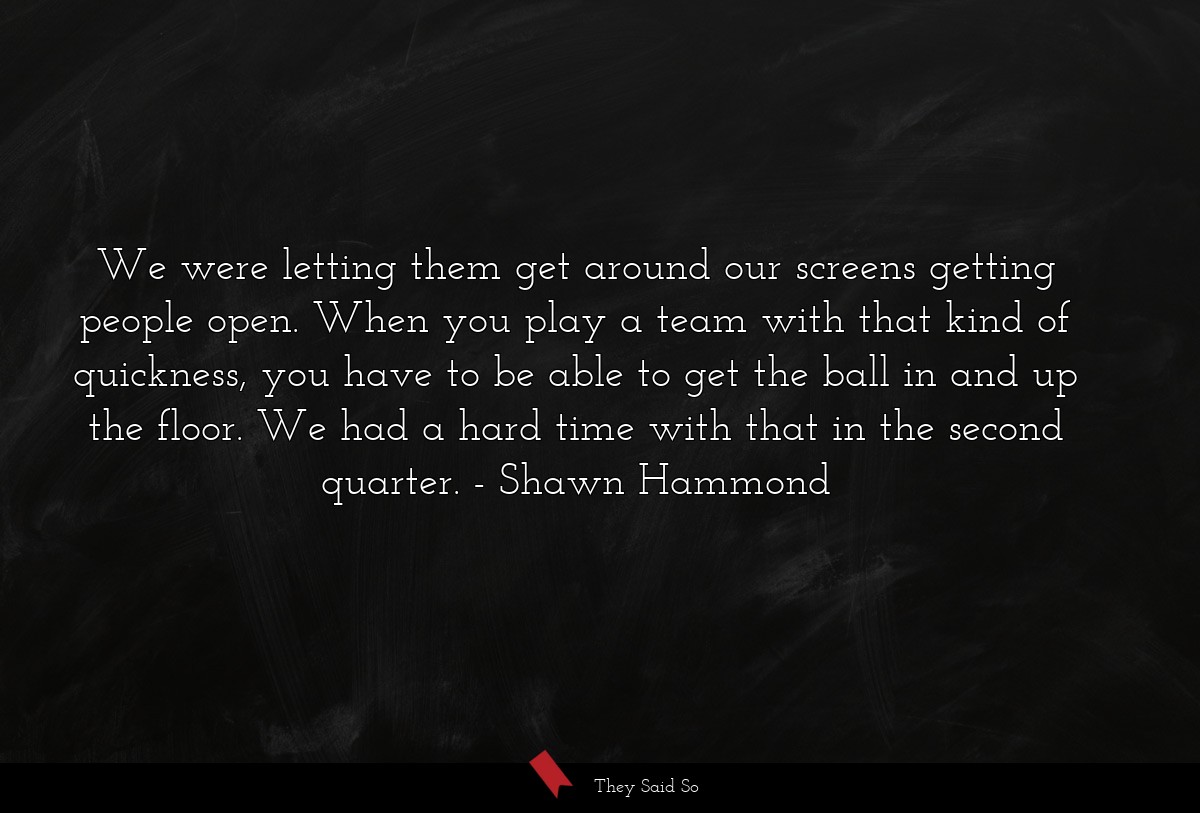 We were letting them get around our screens getting people open. When you play a team with that kind of quickness, you have to be able to get the ball in and up the floor. We had a hard time with that in the second quarter.