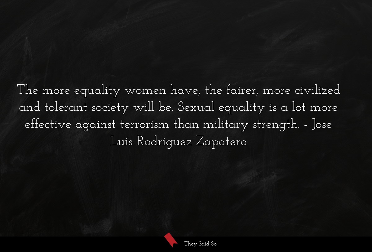 The more equality women have, the fairer, more civilized and tolerant society will be. Sexual equality is a lot more effective against terrorism than military strength.