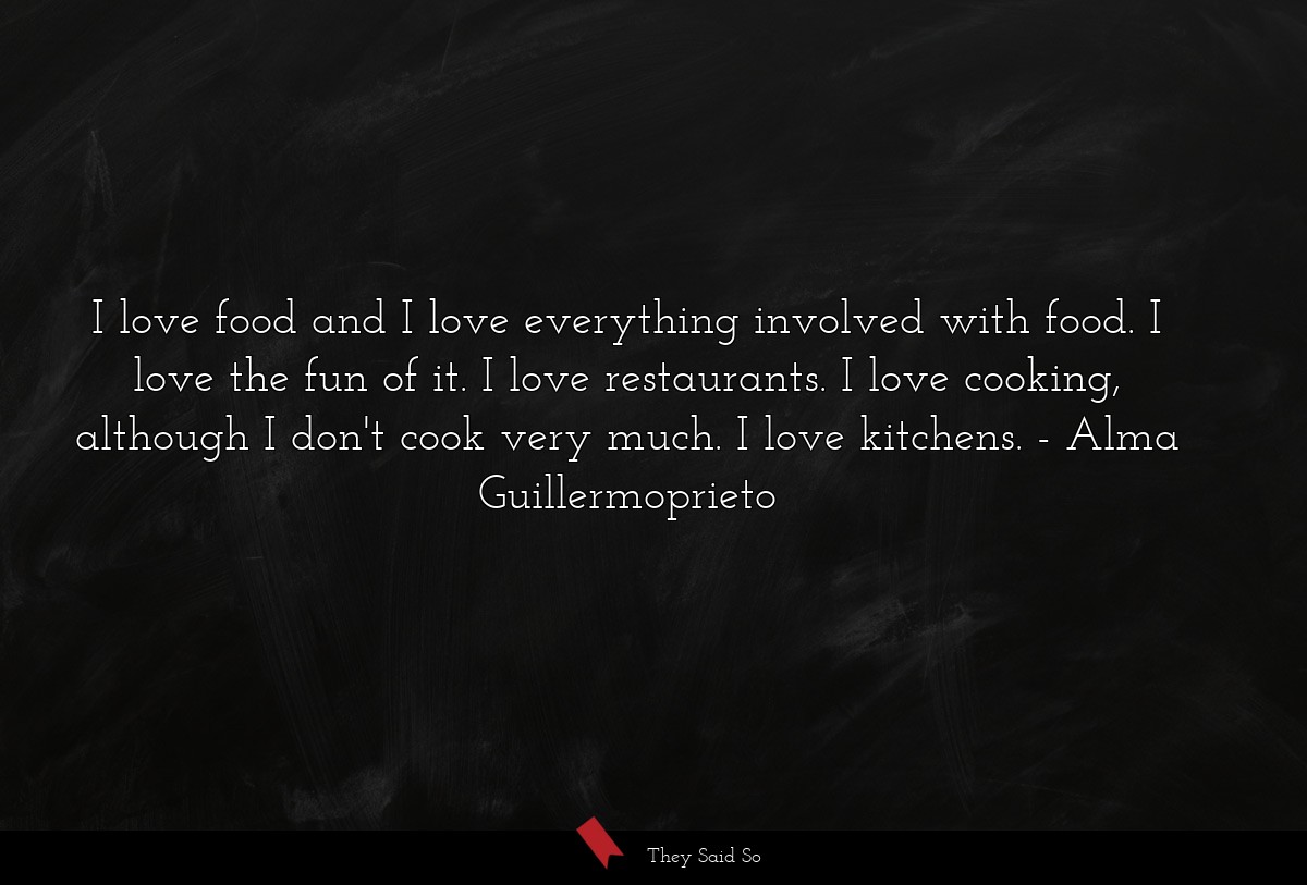 I love food and I love everything involved with food. I love the fun of it. I love restaurants. I love cooking, although I don't cook very much. I love kitchens.