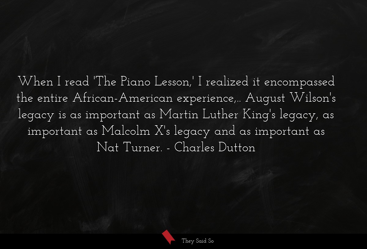 When I read 'The Piano Lesson,' I realized it encompassed the entire African-American experience,.. August Wilson's legacy is as important as Martin Luther King's legacy, as important as Malcolm X's legacy and as important as Nat Turner.