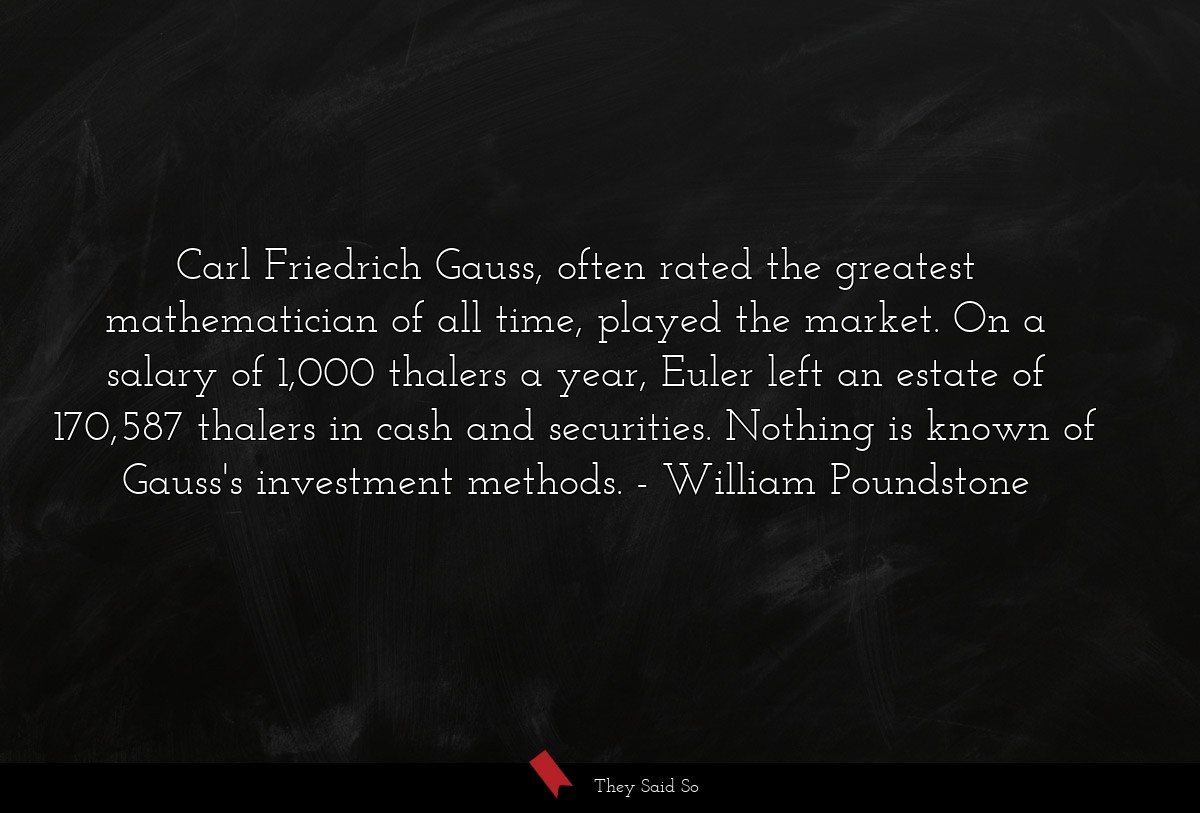Carl Friedrich Gauss, often rated the greatest mathematician of all time, played the market. On a salary of 1,000 thalers a year, Euler left an estate of 170,587 thalers in cash and securities. Nothing is known of Gauss's investment methods.