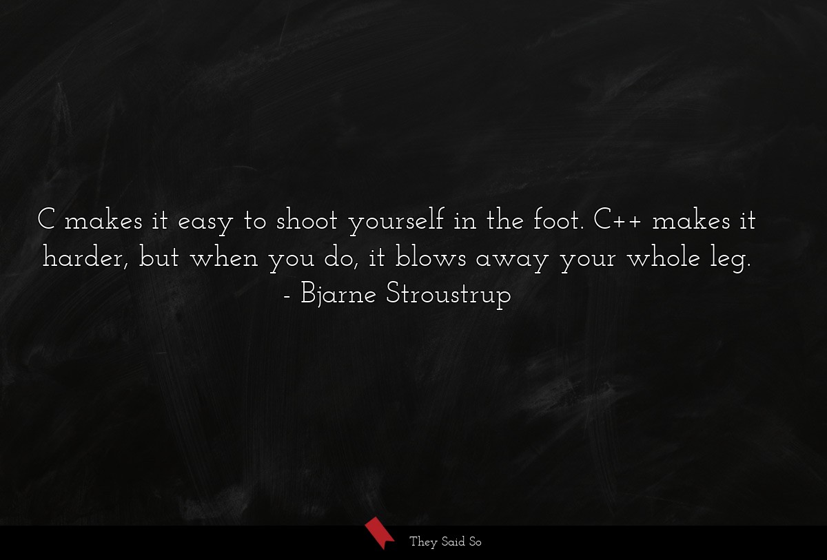 C makes it easy to shoot yourself in the foot. C++ makes it harder, but when you do, it blows away your whole leg.