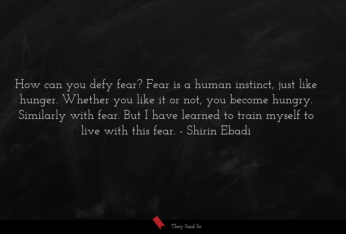 How can you defy fear? Fear is a human instinct, just like hunger. Whether you like it or not, you become hungry. Similarly with fear. But I have learned to train myself to live with this fear.