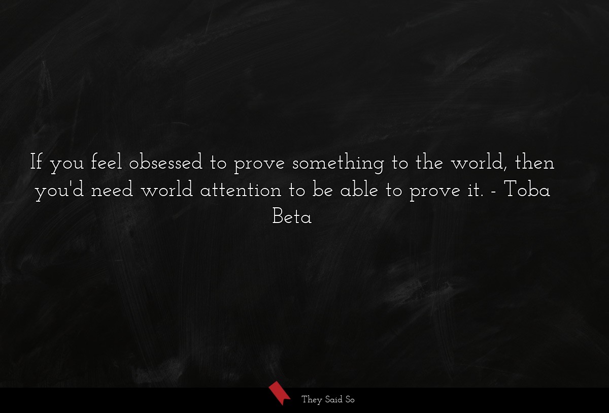 If you feel obsessed to prove something to the world, then you'd need world attention to be able to prove it.