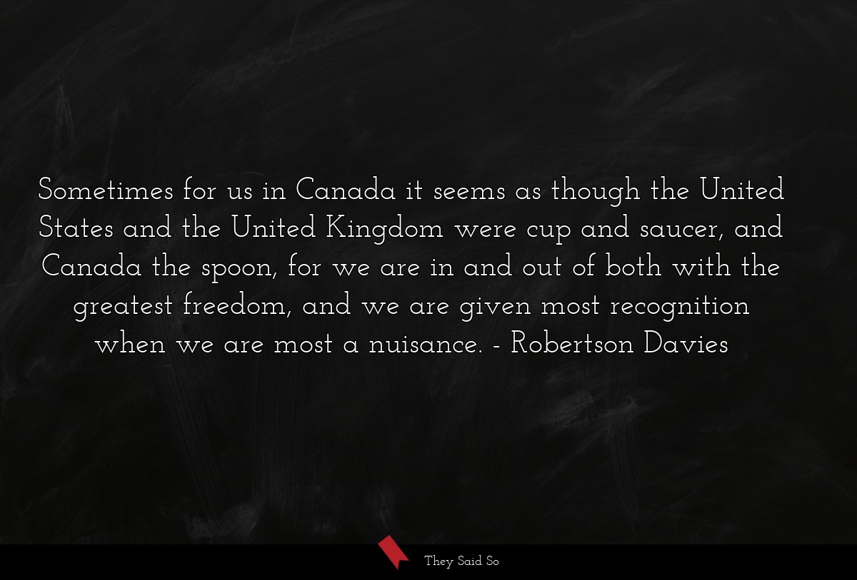 Sometimes for us in Canada it seems as though the United States and the United Kingdom were cup and saucer, and Canada the spoon, for we are in and out of both with the greatest freedom, and we are given most recognition when we are most a nuisance.