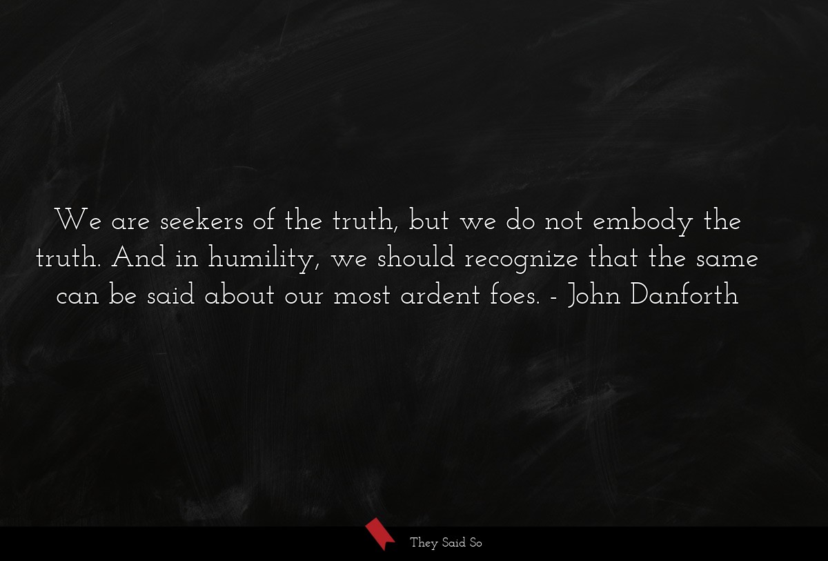 We are seekers of the truth, but we do not embody the truth. And in humility, we should recognize that the same can be said about our most ardent foes.