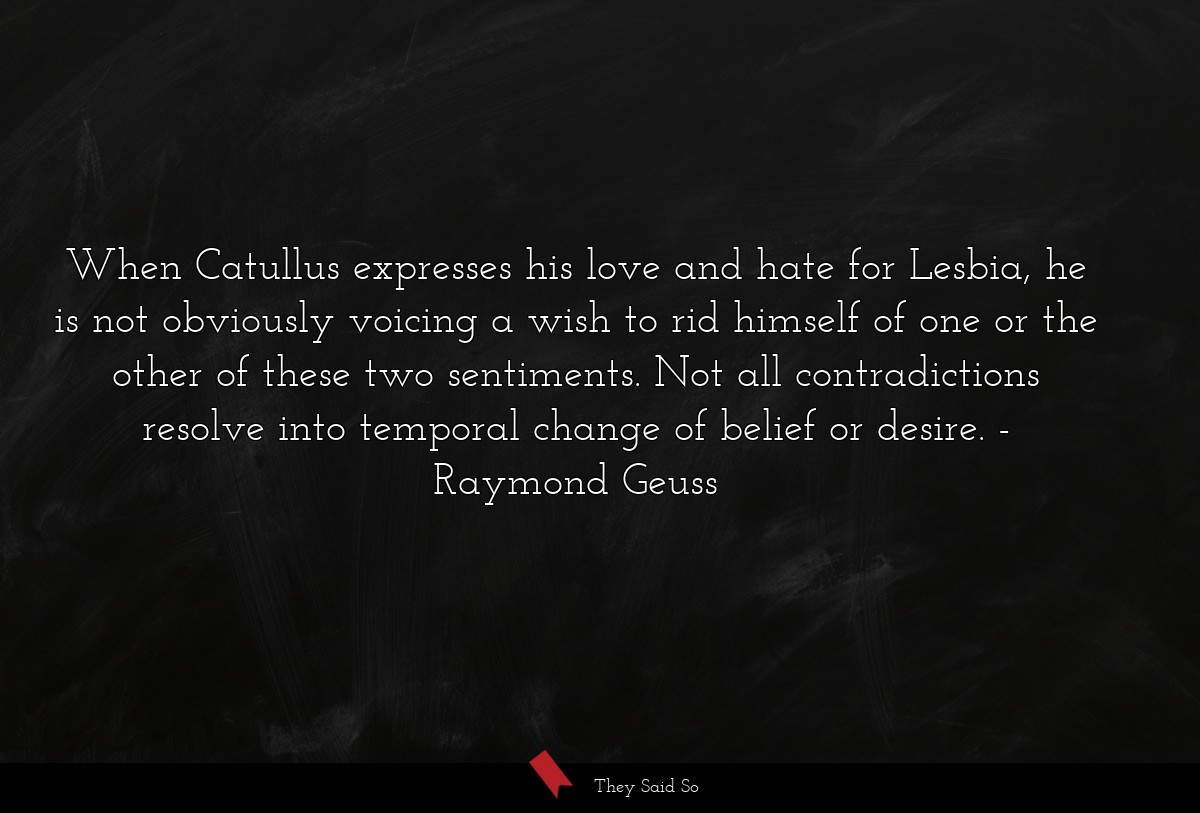 When Catullus expresses his love and hate for Lesbia, he is not obviously voicing a wish to rid himself of one or the other of these two sentiments. Not all contradictions resolve into temporal change of belief or desire.