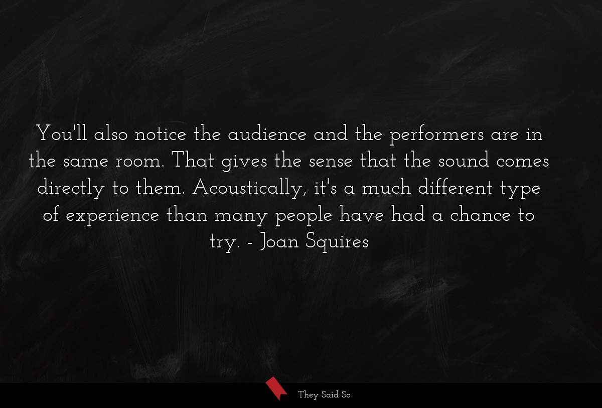 You'll also notice the audience and the performers are in the same room. That gives the sense that the sound comes directly to them. Acoustically, it's a much different type of experience than many people have had a chance to try.