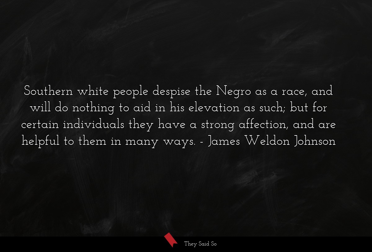 Southern white people despise the Negro as a race, and will do nothing to aid in his elevation as such; but for certain individuals they have a strong affection, and are helpful to them in many ways.
